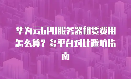 华为云GPU服务器租赁费用怎么算？多平台对比避坑指南