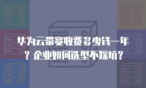 华为云带宽收费多少钱一年？企业如何选型不踩坑？