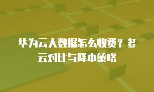 华为云大数据怎么收费？多云对比与降本策略