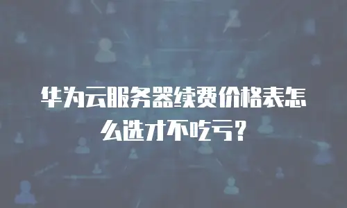 华为云服务器续费价格表怎么选才不吃亏？