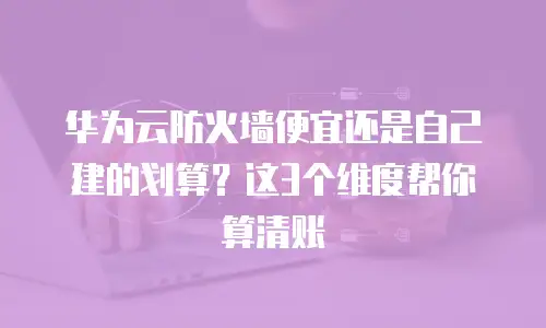 华为云防火墙便宜还是自己建的划算？这3个维度帮你算清账