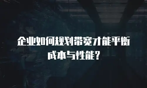 企业如何规划带宽才能平衡成本与性能？