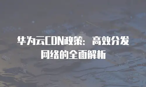 华为云CDN政策：高效分发网络的全面解析