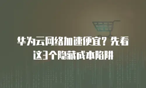 华为云网络加速便宜？先看这3个隐藏成本陷阱