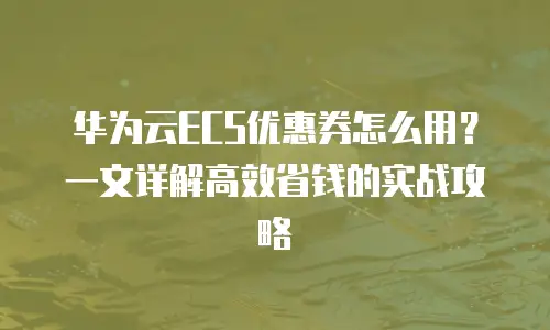 华为云ECS优惠券怎么用？一文详解高效省钱的实战攻略