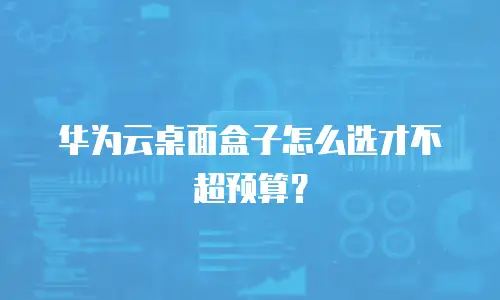 华为云桌面盒子怎么选才不超预算？