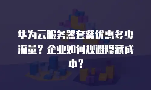华为云服务器套餐优惠多少流量？企业如何规避隐藏成本？