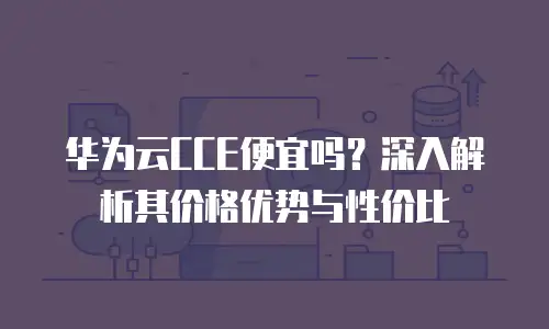 华为云CCE便宜吗？深入解析其价格优势与性价比