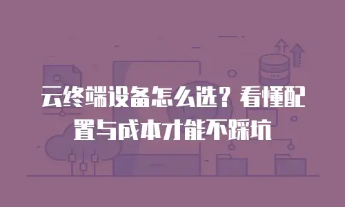 云终端设备怎么选？看懂配置与成本才能不踩坑