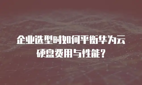 企业选型时如何平衡华为云硬盘费用与性能？