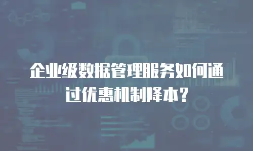 企业级数据管理服务如何通过优惠机制降本？