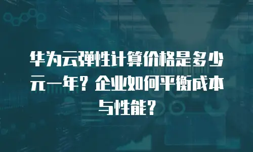 华为云弹性计算价格是多少元一年？企业如何平衡成本与性能？