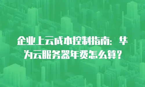 企业上云成本控制指南：华为云服务器年费怎么算？