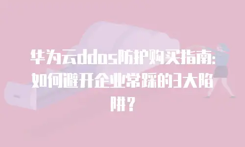 华为云ddos防护购买指南：如何避开企业常踩的3大陷阱？