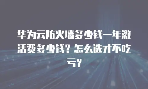 华为云防火墙多少钱一年激活费多少钱？怎么选才不吃亏？
