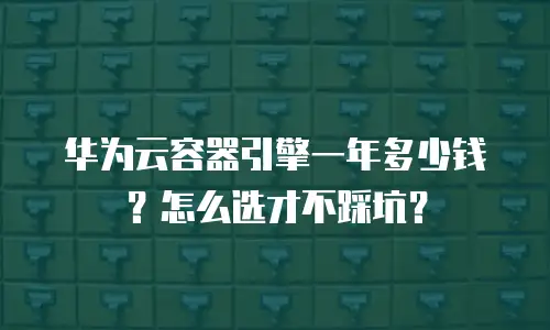 华为云容器引擎一年多少钱？怎么选才不踩坑？