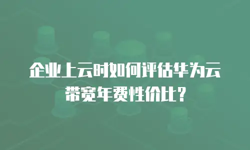 企业上云时如何评估华为云带宽年费性价比？