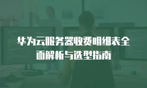 华为云服务器收费明细表全面解析与选型指南