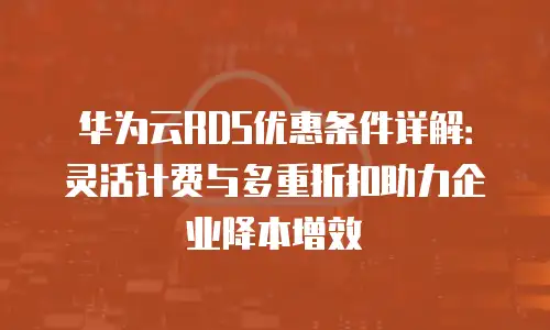 华为云RDS优惠条件详解：灵活计费与多重折扣助力企业降本增效