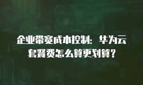 企业带宽成本控制：华为云套餐费怎么算更划算？