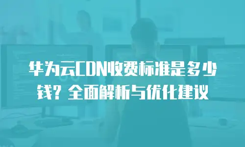 华为云CDN收费标准是多少钱？全面解析与优化建议