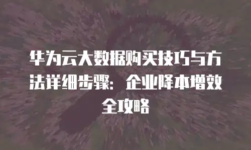 华为云大数据购买技巧与方法详细步骤：企业降本增效全攻略