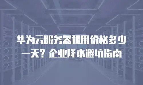 华为云服务器租用价格多少一天？企业降本避坑指南
