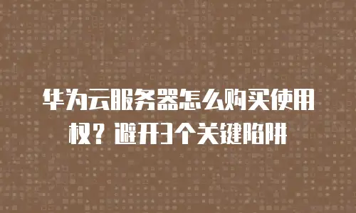 华为云服务器怎么购买使用权？避开3个关键陷阱