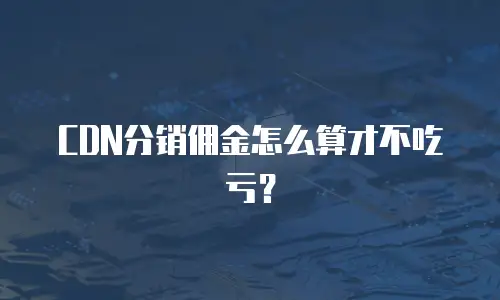 CDN分销佣金怎么算才不吃亏？
