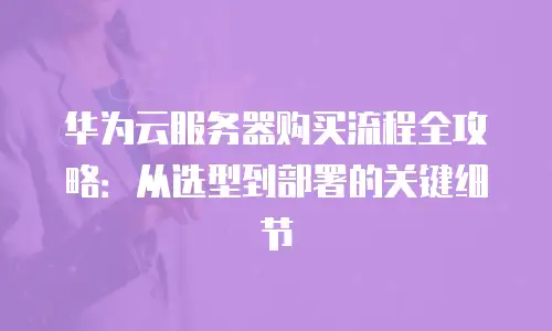 华为云服务器购买流程全攻略：从选型到部署的关键细节