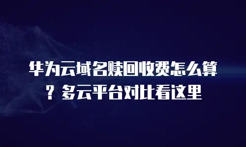 华为云域名赎回收费怎么算？多云平台对比看这里