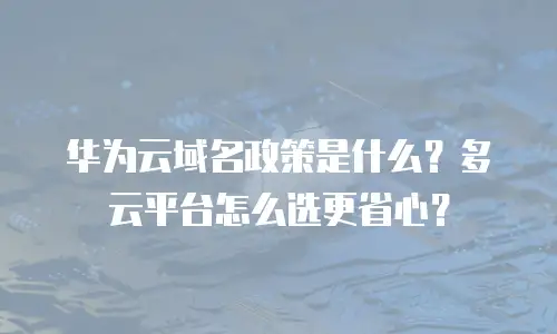 华为云域名政策是什么？多云平台怎么选更省心？