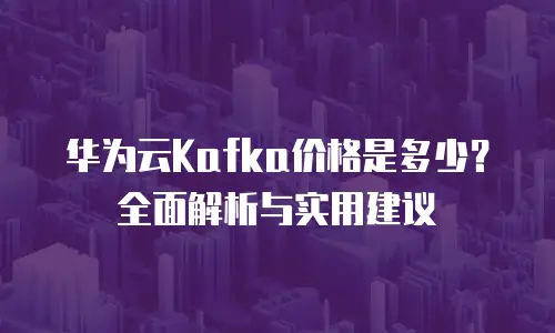 华为云Kafka价格是多少？全面解析与实用建议