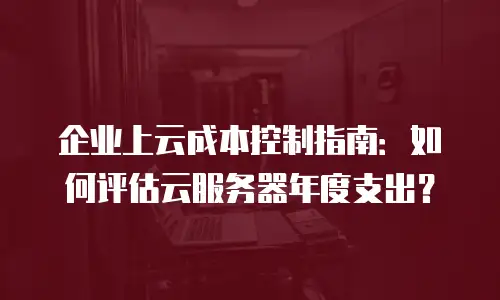 企业上云成本控制指南：如何评估云服务器年度支出？