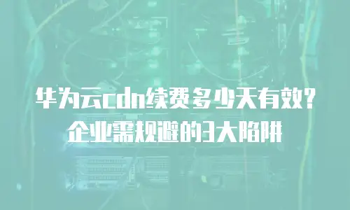 华为云cdn续费多少天有效？企业需规避的3大陷阱