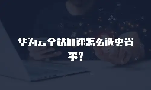 华为云全站加速怎么选更省事？