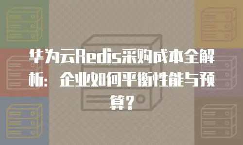 华为云Redis采购成本全解析：企业如何平衡性能与预算？