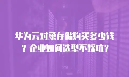 华为云对象存储购买多少钱？企业如何选型不踩坑？
