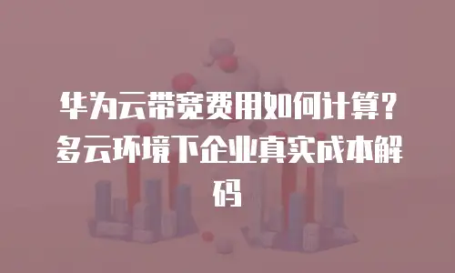 华为云带宽费用如何计算？多云环境下企业真实成本解码