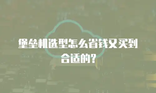 堡垒机选型怎么省钱又买到合适的？