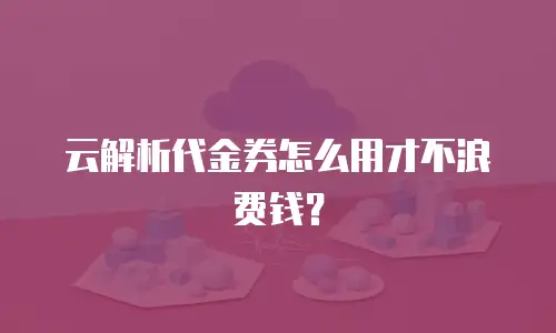 云解析代金券怎么用才不浪费钱？