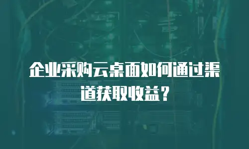 企业采购云桌面如何通过渠道获取收益？