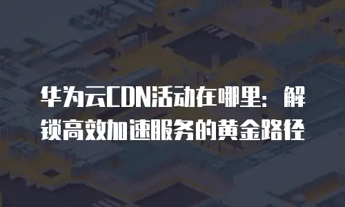 华为云CDN活动在哪里：解锁高效加速服务的黄金路径