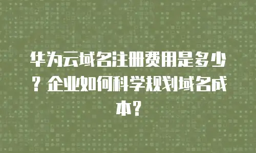 华为云域名注册费用是多少？企业如何科学规划域名成本？