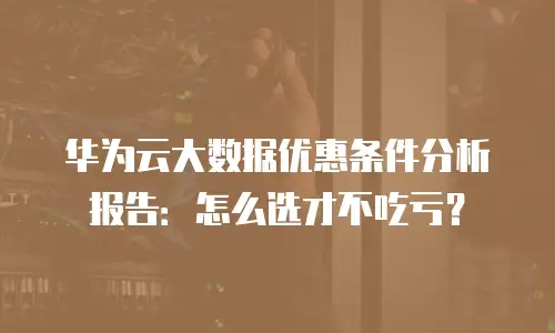 华为云大数据优惠条件分析报告：怎么选才不吃亏？
