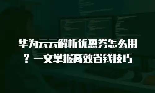 华为云云解析优惠券怎么用？一文掌握高效省钱技巧