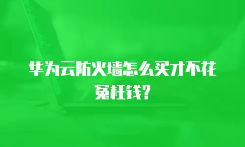 华为云防火墙怎么买才不花冤枉钱？