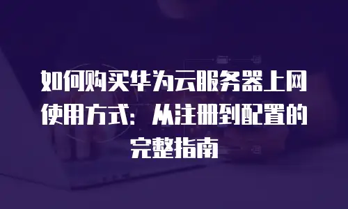 如何购买华为云服务器上网使用方式：从注册到配置的完整指南