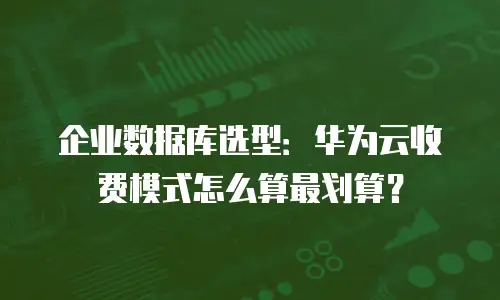 企业数据库选型：华为云收费模式怎么算最划算？