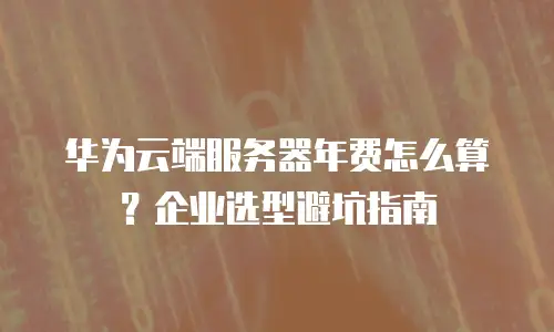 华为云端服务器年费怎么算？企业选型避坑指南